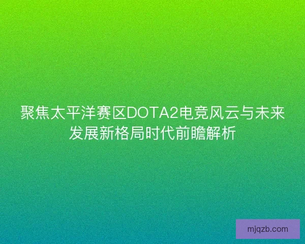 聚焦太平洋赛区DOTA2电竞风云与未来发展新格局时代前瞻解析