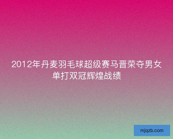 2012年丹麦羽毛球超级赛马晋荣夺男女单打双冠辉煌战绩