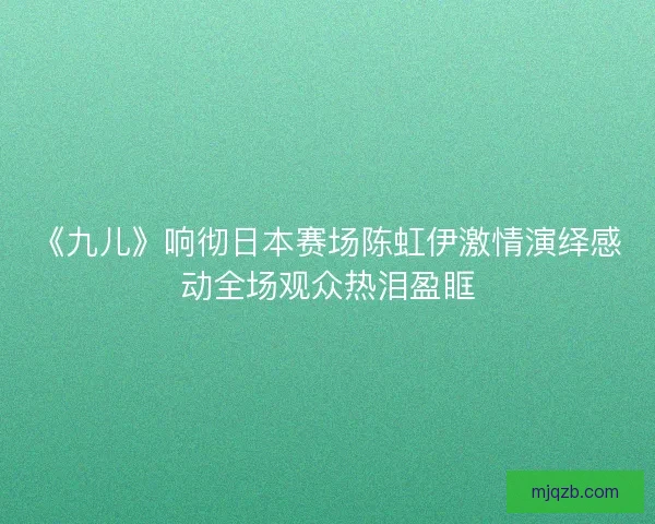 《九儿》响彻日本赛场陈虹伊激情演绎感动全场观众热泪盈眶