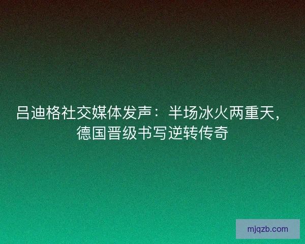 吕迪格社交媒体发声：半场冰火两重天，德国晋级书写逆转传奇