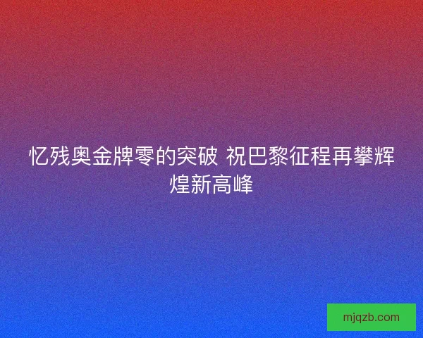 忆残奥金牌零的突破 祝巴黎征程再攀辉煌新高峰