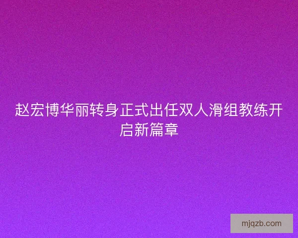赵宏博华丽转身正式出任双人滑组教练开启新篇章