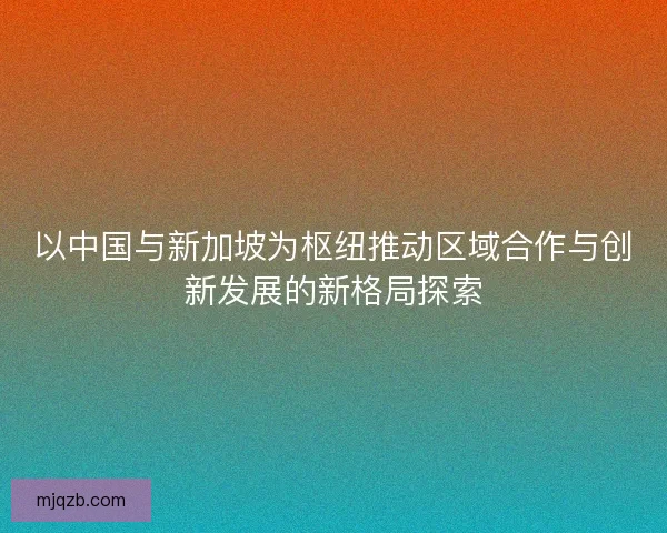 以中国与新加坡为枢纽推动区域合作与创新发展的新格局探索