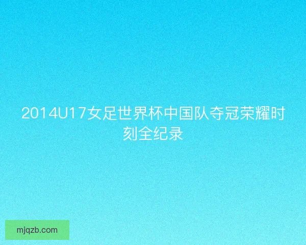 2014U17女足世界杯中国队夺冠荣耀时刻全纪录