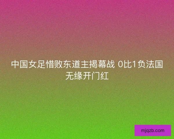 中国女足惜败东道主揭幕战 0比1负法国无缘开门红