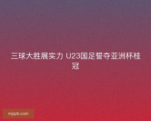 三球大胜展实力 U23国足誓夺亚洲杯桂冠
