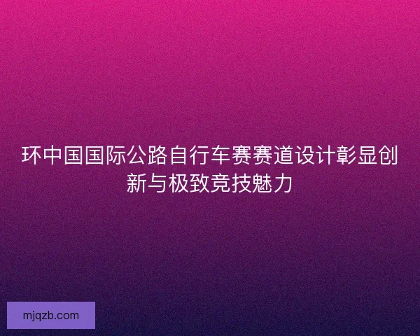 环中国国际公路自行车赛赛道设计彰显创新与极致竞技魅力
