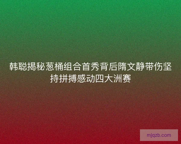 韩聪揭秘葱桶组合首秀背后隋文静带伤坚持拼搏感动四大洲赛