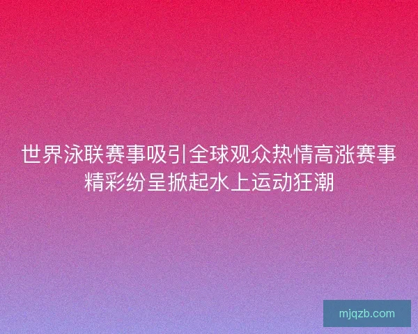 世界泳联赛事吸引全球观众热情高涨赛事精彩纷呈掀起水上运动狂潮