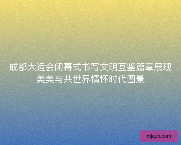 成都大运会闭幕式书写文明互鉴篇章展现美美与共世界情怀时代图景 成都大运会闭幕式书写文明互鉴篇章展现美美与共世界情怀时代图景
