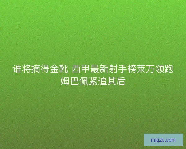 谁将摘得金靴 西甲最新射手榜莱万领跑姆巴佩紧追其后