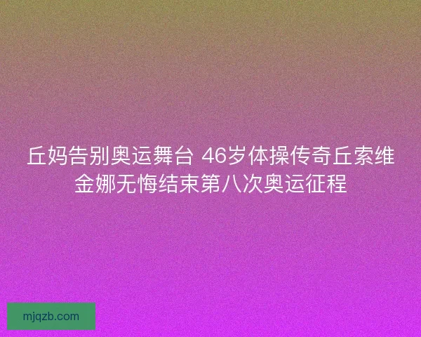 丘妈告别奥运舞台 46岁体操传奇丘索维金娜无悔结束第八次奥运征程