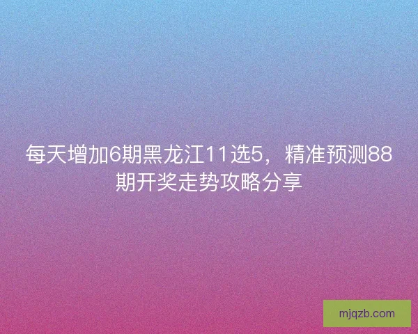 每天增加6期黑龙江11选5，精准预测88期开奖走势攻略分享