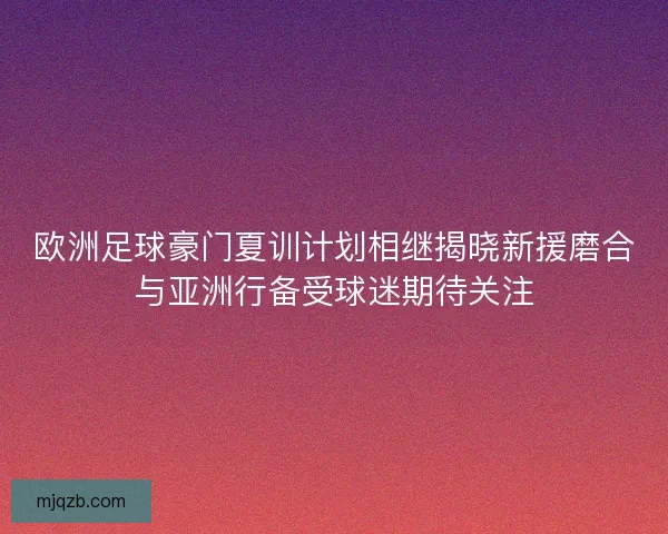 欧洲足球豪门夏训计划相继揭晓新援磨合与亚洲行备受球迷期待关注