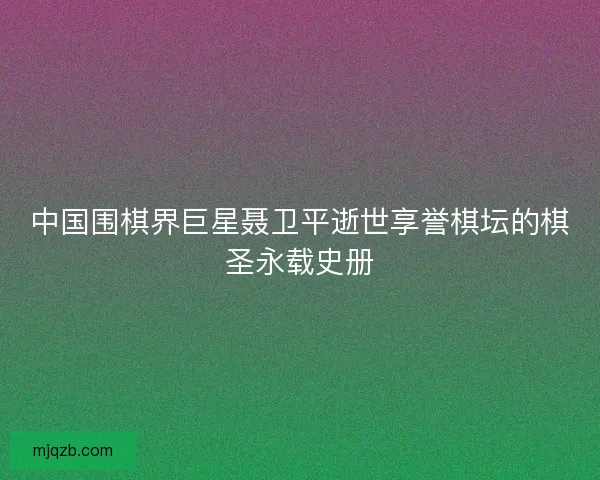 中国围棋界巨星聂卫平逝世享誉棋坛的棋圣永载史册 中国围棋界巨星聂卫平逝世享誉棋坛的棋圣永载史册