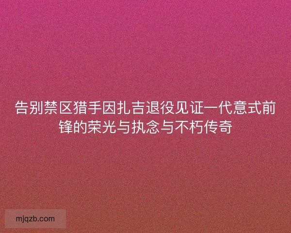 告别禁区猎手因扎吉退役见证一代意式前锋的荣光与执念与不朽传奇