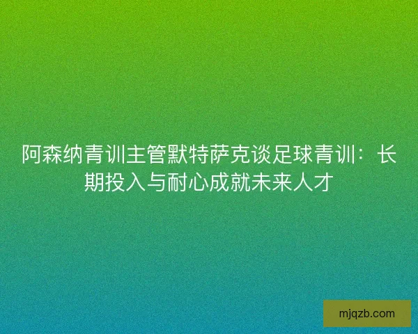 阿森纳青训主管默特萨克谈足球青训:长期投入与耐心成就未来人才 阿森纳青训主管默特萨克谈足球青训:长期投入与耐心成就未来人才