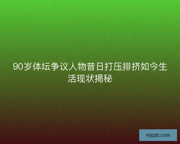 90岁体坛争议人物昔日打压排挤如今生活现状揭秘 90岁体坛争议人物昔日打压排挤如今生活现状揭秘